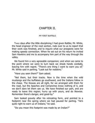 CHAPTER II.
MY FIRST BUFFALO.
Three days after the little disciplining I had given Rattler, Mr. White,
the head engineer of the next section, rode over to us to report that
their work was finished, and to inquire what our prospects were for
making speedy connection. When he set out on his return he invited
Sam Hawkins and me to accompany him part of the way through the
valley.
We found him a very agreeable companion; and when we came to
the point where we were to turn back we shook hands cordially,
leaving him with regret. “There’s one thing I want to warn you of,”
Mr. White said in parting. “Look out for redskins.”
“Have you seen them?” Sam asked.
“Not them, but their tracks. Now is the time when the wild
mustangs and the buffaloes go southward, and the Indians follow in
the chase. The Kiowas are all right, for we arranged with them for
the road, but the Apaches and Comanches know nothing of it, and
we don’t dare let them see us. We have finished our part, and are
ready to leave this region; hurry up with yours, and do likewise.
Remember there’s danger, and good-by.”
Sam looked gravely after his retreating form, and pointed to a
footprint near the spring where we had paused for parting. “He’s
quite right to warn us of Indians,” he said.
“Do you mean this footprint was made by an Indian?”
 
