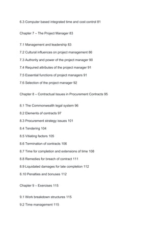 6.3 Computer based integrated time and cost control 81
Chapter 7 – The Project Manager 83
7.1 Management and leadership 83
7.2 Cultural influences on project management 86
7.3 Authority and power of the project manager 90
7.4 Required attributes of the project manager 91
7.5 Essential functions of project managers 91
7.6 Selection of the project manager 92
Chapter 8 – Contractual Issues in Procurement Contracts 95
8.1 The Commonwealth legal system 96
8.2 Elements of contracts 97
8.3 Procurement strategy issues 101
8.4 Tendering 104
8.5 Vitiating factors 105
8.6 Termination of contracts 106
8.7 Time for completion and extensions of time 108
8.8 Remedies for breach of contract 111
8.9 Liquidated damages for late completion 112
8.10 Penalties and bonuses 112
Chapter 9 – Exercises 115
9.1 Work breakdown structures 115
9.2 Time management 115
 