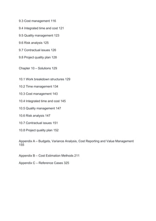9.3 Cost management 116
9.4 Integrated time and cost 121
9.5 Quality management 123
9.6 Risk analysis 125
9.7 Contractual issues 126
9.8 Project quality plan 128
Chapter 10 – Solutions 129
10.1 Work breakdown structures 129
10.2 Time management 134
10.3 Cost management 143
10.4 Integrated time and cost 145
10.5 Quality management 147
10.6 Risk analysis 147
10.7 Contractual issues 151
10.8 Project quality plan 152
Appendix A – Budgets, Variance Analysis, Cost Reporting and Value Management
155
Appendix B – Cost Estimation Methods 211
Appendix C – Reference Cases 325
 