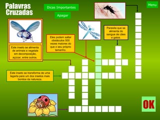 Palavras Este inseto se transforma de uma lagarta para um dos insetos mais bonitos da natureza. Eles podem saltar obstáculos 500 vezes maiores do que o seu próprio tamanho. Este inseto se alimenta  de animais e vegetais em decomposição, açúcar, entre outros.   Parasita que se alimenta do sangue de cães e gatos. Cruzadas 
