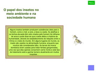 Muitos inseto são considerados daninhos porque transmitem doenças (mosquitos, moscas), danificam construções (térmitas) ou destroem colheitas (gafanhotos, gorgulhos) e muitos entomologistas econômicos ou agronômicos se preocupam com várias formas de lutar contra eles, por vezes usando inseticida mas, cada vez mais, investigando métodos de biocontrole.  Apesar destes inseto prejudiciais terem mais atenção, a maioria das espécies são benéficas para o homem ou para o meio ambiente. Muitos ajudam na polinização das plantas (como as vespas, abelhas e borboletas) e evoluíram em conjunto com elas – a polinização é uma espécie de simbiose que dá às plantas a capacidade de se reproduzirem com mais eficiência, enquanto que os polinizadores ficam com o néctar e pólen. De fato, o declínio das populações de insetos polinizadores constitui um sério problema ambiental e há muitas espécies de insetos que são criados para esse fim perto de campos agrícolas.  O papel dos insetos no meio ambiente e na sociedade humana Alguns insetos também produzem substâncias úteis para o homem, como o mel, a cera, a laca e a seda. As abelhas e os bichos-da-seda têm sido criados pelo homem há milhares de anos e pode dizer-se que a seda afetou a história da humanidade, através do estabelecimento de relações entre a China e o resto do mundo. Em alguns lugares do mundo, os inseto são usados na alimentação humana, enquanto que noutros são considerados tabu. As larvas da mosca doméstica eram usadas para tratar feridas gangrenadas, uma vez que elas apenas consomem carne morta e este tipo de tratamento está a ganhar terreno atualmente em muitos hospitais. .  