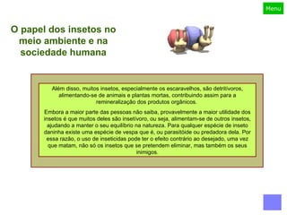 Além disso, muitos insetos, especialmente os escaravelhos, são detritívoros, alimentando-se de animais e plantas mortas, contribuindo assim para a remineralização dos produtos orgânicos.  Embora a maior parte das pessoas não saiba, provavelmente a maior utilidade dos insetos é que muitos deles são insetívoro, ou seja, alimentam-se de outros insetos, ajudando a manter o seu equilíbrio na natureza. Para qualquer espécie de inseto daninha existe uma espécie de vespa que é, ou parasitóide ou predadora dela. Por essa razão, o uso de inseticidas pode ter o efeito contrário ao desejado, uma vez que matam, não só os insetos que se pretendem eliminar, mas também os seus inimigos. O papel dos insetos no meio ambiente e na sociedade humana 