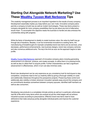 Starting Out Alongside Network Marketing? Use
These Wealthy Tycoon Matt Nerbonne Tips
The creativity management process is an important ingredient to the results of every company.
Development essentially implies you keep before your own rivals. Innovative company plans
permits a company to build new as well as modern technologies. These new items present a
company alongside far more company possibilities than by just about any kind of alternative
would mean. To accomplish this objective needs the business to handle and also embrace the
uncertainties along with progress.



While the factor of development is ideally to create business value, the value by itself may go
through lots of iterations. Besides, it can be incremental innovations to existing items, the
manufacturing of breakthroughs for example completely brand-new items and as services, price
decreases, performance enhancements, new business designs, brand new company ventures,
and also numerous additional sorts. The sky's the limit as soon as the approach begins to take
profile.



Wealthy Tycoon Matt Nerbonne approach of innovative company plans including generating
advancement is to discover, produce, and create concepts, to refine them in to practical kinds,
as well as also to utilize them to acquire profits. Further characteristics can feel a significant
advancement in effectiveness, which in turn can also minimize costs.



Brand new development can be very expensive as you consistency look for techniques to stay
competitive, companies need to line up creativity skills by giving a thorough visibility on costs
and additionally milestones throughout the perspective projects. Preserving these control and
additionally also visibility is trickier whenever innovation spreads away around the company and
as commitments develops somewhere between company spouses, identified staff members as
well as also consumers.



Developing new products is a completely intricate activity as well as it a particular unfortunate
real life of life which many items which are evolved at just the initial stages will not achieve
industrial success according to presumptions. Effective brand new items need to have
attributions that make actual joy jointly alongside individual perks and improve the customer
experience.
 