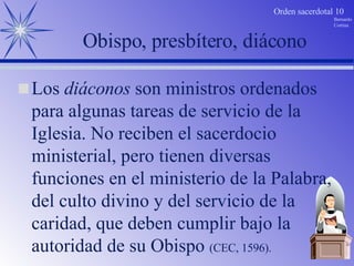 Obispo, presbítero, diácono Los  diáconos  son ministros ordenados para algunas tareas de servicio de la Iglesia. No reciben el sacerdocio ministerial, pero tienen diversas funciones en el ministerio de la Palabra, del culto divino y del servicio de la caridad, que deben cumplir bajo la autoridad de su Obispo  (CEC, 1596). 