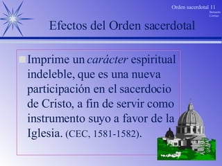 Efectos del Orden sacerdotal Imprime un  carácter  espiritual indeleble, que es una nueva participación en el sacerdocio de Cristo, a fin de servir como instrumento suyo a favor de la Iglesia.  (CEC, 1581-1582) . 