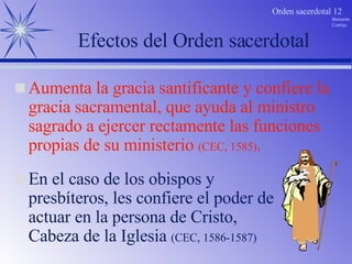 Efectos del Orden sacerdotal En el caso de los obispos y presbíteros, les confiere el poder de actuar en la persona de Cristo, Cabeza de la Iglesia  (CEC, 1586-1587) Aumenta la gracia santificante y confiere la gracia sacramental, que ayuda al ministro sagrado a ejercer rectamente las funciones propias de su ministerio  (CEC, 1585) . 