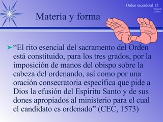 Materia y forma “ El rito esencial del sacramento del Orden está constituido, para los tres grados, por la imposición de manos del obispo sobre la cabeza del ordenando, así como por una oración consecratoria específica que pide a Dios la efusión del Espíritu Santo y de sus dones apropiados al ministerio para el cual el candidato es ordenado” (CEC, 1573)  