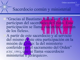 A partir de este sacerdocio y al servicio del mismo existe otra participación en la misión de Cristo: la del ministerio conferido por el sacramento del Orden”  (CEC, 1591) , que se llama «sacerdocio ministerial o jerárquico». Sacerdocio común y ministerial “ Gracias al Bautismo, todos los fieles participan del sacerdocio de Cristo. Esta participación se llama «sacerdocio común de los fieles».  