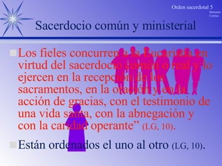 Están ordenados el uno al otro  (LG, 10) . Sacerdocio común y ministerial Los fieles concurren a la Eucaristía en virtud del sacerdocio común o real y lo ejercen en la recepción de los sacramentos, en la oración y en la acción de gracias, con el testimonio de una vida santa, con la abnegación y con la caridad operante”  (LG, 10) . 