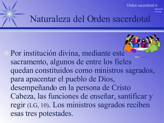 Naturaleza del Orden sacerdotal Por institución divina, mediante este sacramento, algunos de entre los fieles quedan constituidos como ministros sagrados, para apacentar el pueblo de Dios,  desempeñando en la persona de Cristo Cabeza, las funciones de enseñar, santificar y regir  (LG, 10) . Los ministros sagrados reciben esas tres potestades. 