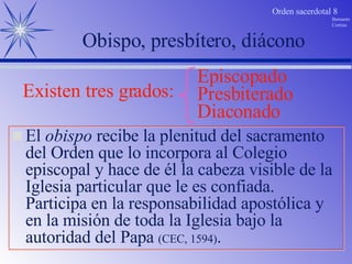 El  obispo  recibe la plenitud del sacramento del Orden que lo incorpora al Colegio episcopal y hace de él la cabeza visible de la Iglesia particular que le es confiada. Participa en la responsabilidad apostólica y en la misión de toda la Iglesia bajo la autoridad del Papa  (CEC, 1594) . Obispo, presbítero, diácono Existen tres grados: Diaconado Presbiterado Episcopado 