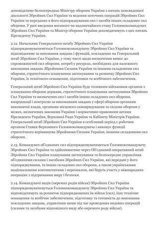доповідатиме безпосередньо Міністру оборони України з питань повсякденної
діяльності Збройних Сил України та ведення поточних операцій Збройних Сил
України та переданих в його підпорядкування сил і засобів інших складових сил
оборони. У разі введення воєнного чи надзвичайного стану Головнокомандувач
Збройних Сил України та Міністр оборони України доповідатимуть з цих питань
Президенту України.
2.12. Начальник Генерального штабу Збройних Сил України
підпорядковуватиметься Головнокомандувачу Збройних Сил України та
відповідатиме за виконання завдань і функцій, покладених на Генеральний
штаб Збройних Сил України, у тому числі щодо визначення вимог до
спроможностей сил оборони, потреб у ресурсах, необхідних для належного
виконання завдань Збройними Силами України та іншими складовими сил
оборони, стратегічного планування застосування та розвитку Збройних Сил
України, їх технічного оснащення, підготовки та всебічного забезпечення.
Генеральний штаб Збройних Сил України буде головним військовим органом з
планування оборони держави, стратегічного планування застосування Збройних
Сил України та визначених сил і засобів інших складових сил оборони,
координації і контролю за виконанням завдань у сфері оборони органами
виконавчої влади, органами місцевого самоврядування та силами оборони у
межах, визначених законами України і нормативно­правовими актами
Президента України, Верховної Ради України та Кабінету Міністрів України.
Генеральний штаб Збройних Сил України в особливий період є робочим
органом Ставки Верховного Головнокомандувача і виконує функції
стратегічного керівництва Збройними Силами України, іншими складовими сил
оборони.
2.13. Командувач об'єднаних сил підпорядковуватиметься Головнокомандувачу
Збройних Сил України та здійснюватиме через Об'єднаний оперативний штаб
Збройних Сил України планування застосування та безпосереднє управління
об'єднаними силами і засобами Збройних Сил України, які передані у його
підпорядкування, та інших складових сил оборони, а також українськими
національними контингентами і персоналом, які беруть участь у міжнародних
операціях з підтримання миру і безпеки.
2.14. Командувачі видів (окремих родів військ) Збройних Сил України
підпорядковуватимуться Головнокомандувачу Збройних Сил України та
відповідатимуть за розвиток підпорядкованих їм військ (сил), їхнє технічне
оснащення та всебічне забезпечення, підготовку та готовність до виконання
покладених завдань, управління ними під час проведення видових операцій
(силами та засобами відповідного виду або окремого роду військ).
 