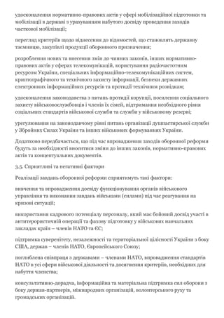 удосконалення нормативно­правових актів у сфері мобілізаційної підготовки та
мобілізації в державі з урахуванням набутого досвіду проведення заходів
часткової мобілізації;
перегляд критеріїв щодо віднесення до відомостей, що становлять державну
таємницю, закупівлі продукції оборонного призначення;
розроблення нових та внесення змін до чинних законів, інших нормативно­
правових актів у сферах телекомунікацій, користування радіочастотним
ресурсом України, спеціальних інформаційно­телекомунікаційних систем,
криптографічного та технічного захисту інформації, безпеки державних
електронних інформаційних ресурсів та протидії технічним розвідкам;
удосконалення законодавства з питань протидії корупції, посилення соціального
захисту військовослужбовців і членів їх сімей, підтримання необхідного рівня
соціальних стандартів військової служби та служби у військовому резерві;
урегулювання на законодавчому рівні питань організації душпастирської служби
у Збройних Силах України та інших військових формуваннях України.
Додатково передбачається, що під час впровадження заходів оборонної реформи
будуть за необхідності вноситися зміни до інших законів, нормативно­правових
актів та концептуальних документів.
3.5. Сприятливі та негативні фактори
Реалізації завдань оборонної реформи сприятимуть такі фактори:
вивчення та впровадження досвіду функціонування органів військового
управління та виконання завдань військами (силами) під час реагування на
кризові ситуації;
використання кадрового потенціалу персоналу, який має бойовий досвід участі в
антитерористичній операції та фахову підготовку у військових навчальних
закладах країн – членів НАТО та ЄС;
підтримка суверенітету, незалежності та територіальної цілісності України з боку
США, держав – членів НАТО, Європейського Союзу;
поглиблена співпраця з державами – членами НАТО, впровадження стандартів
НАТО в усі сфери військової діяльності та досягнення критеріїв, необхідних для
набуття членства;
консультативно­дорадча, інформаційна та матеріальна підтримка сил оборони з
боку держав­партнерів, міжнародних організацій, волонтерського руху та
громадських організацій.
 