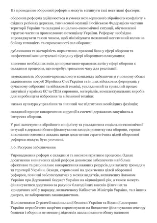 На проведення оборонної реформи можуть вплинути такі негативні фактори:
оборонна реформа здійснюється в умовах незавершеного збройного конфлікту в
східних регіонах держави, тимчасової окупації Російською Федерацією частини
території України та складної соціально­економічної ситуації, обумовленої
втратою частини промислового потенціалу України. Реформу необхідно
впроваджувати таким чином, щоб мінімізувати можливий негативний вплив на
бойову готовність та спроможності сил оборони;
дублювання та застарілість нормативно­правової бази у сфері оборони та
неефективні концептуальні підходи у сфері оборонного планування;
внесення необхідних змін до нормативно­правових актів у сфері оборони є
складним процесом, що потребує тривалого часу для реалізації;
неможливість оборонно­промислового комплексу забезпечити у повному обсязі
задоволення потреб Збройних Сил України та інших військових формувань у
сучасному озброєнні та військовій техніці, ускладнений та тривалий процес
закупівлі у країнах ЄС та США сировини, матеріалів, комплектувальних виробів
для виробництва озброєння та військової техніки;
низька культура управління та значний час підготовки необхідних фахівців;
складний процес викоренення корупції в системі державних закупівель в
інтересах оборони.
У разі загострення збройного конфлікту та ускладнення соціально­економічної
ситуації в державі обсяги фінансування заходів розвитку сил оборони, строки
виконання основних завдань щодо досягнення стратегічних цілей оборонної
реформи можуть бути уточнені.
3.6. Ресурсне забезпечення
Упровадження реформ є складним та високовитратним процесом. Однак
досягнення визначених цілей реформ допоможе забезпечити найбільш
ефективне та раціональне використання наявних ресурсів для захисту громадян
та території України. Заходи, спрямовані на досягнення цілей оборонної
реформи, повинні забезпечуватися у межах видатків, визначених Законом
України про Державний бюджет України на відповідний рік, а також можуть
фінансуватися додатково за рахунок благодійних внесків фізичних та
юридичних осіб у порядку, визначеному Кабінетом Міністрів України, та з інших
джерел, не заборонених законодавством.
Положеннями Стратегії національної безпеки України та Воєнної доктрини
України передбачено щорічно спрямовувати на бюджетне фінансування сектору
безпеки і оборони не менше 5 відсотків запланованого обсягу валового
 