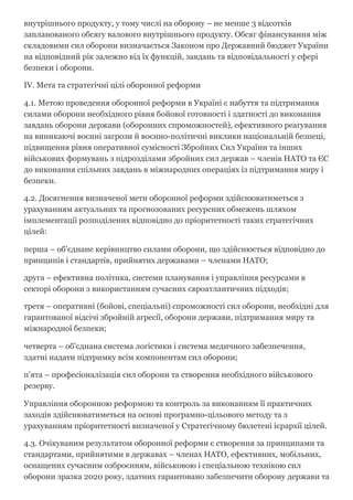 внутрішнього продукту, у тому числі на оборону – не менше 3 відсотків
запланованого обсягу валового внутрішнього продукту. Обсяг фінансування між
складовими сил оборони визначається Законом про Державний бюджет України
на відповідний рік залежно від їх функцій, завдань та відповідальності у сфері
безпеки і оборони.
IV. Мета та стратегічні цілі оборонної реформи
4.1. Метою проведення оборонної реформи в Україні є набуття та підтримання
силами оборони необхідного рівня бойової готовності і здатності до виконання
завдань оборони держави (оборонних спроможностей), ефективного реагування
на виникаючі воєнні загрози й воєнно­політичні виклики національній безпеці,
підвищення рівня оперативної сумісності Збройних Сил України та інших
військових формувань з підрозділами збройних сил держав – членів НАТО та ЄС
до виконання спільних завдань в міжнародних операціях із підтримання миру і
безпеки.
4.2. Досягнення визначеної мети оборонної реформи здійснюватиметься з
урахуванням актуальних та прогнозованих ресурсних обмежень шляхом
імплементації розподілених відповідно до пріоритетності таких стратегічних
цілей:
перша – об'єднане керівництво силами оборони, що здійснюється відповідно до
принципів і стандартів, прийнятих державами – членами НАТО;
друга – ефективна політика, системи планування і управління ресурсами в
секторі оборони з використанням сучасних євроатлантичних підходів;
третя – оперативні (бойові, спеціальні) спроможності сил оборони, необхідні для
гарантованої відсічі збройній агресії, оборони держави, підтримання миру та
міжнародної безпеки;
четверта – об'єднана система логістики і система медичного забезпечення,
здатні надати підтримку всім компонентам сил оборони;
п'ята – професіоналізація сил оборони та створення необхідного військового
резерву.
Управління оборонною реформою та контроль за виконанням її практичних
заходів здійснюватиметься на основі програмно­цільового методу та з
урахуванням пріоритетності визначеної у Стратегічному бюлетені ієрархії цілей.
4.3. Очікуваним результатом оборонної реформи є створення за принципами та
стандартами, прийнятими в державах – членах НАТО, ефективних, мобільних,
оснащених сучасним озброєнням, військовою і спеціальною технікою сил
оборони зразка 2020 року, здатних гарантовано забезпечити оборону держави та
 