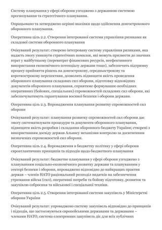 Систему планування у сфері оборони узгоджено з державною системою
прогнозування та стратегічного планування.
Опрацьовано та затверджено керівні вказівки щодо здійснення довгострокового
оборонного планування.
Оперативна ціль 2.2. Створення інтегрованої системи управління ризиками як
складової системи оборонного планування
Очікуваний результат: створено інтегровану систему управління ризиками, яка
надасть змогу уникнути стратегічних помилок, які можуть призвести до значних
втрат у майбутньому (перевитрат фінансових ресурсів, неефективного
використання економічного потенціалу держави тощо), забезпечить підтримку
процесу прийняття рішень на довгострокову, середньострокову та
короткострокову перспективи, дозволить підвищити якість проведення
оборонного планування складових сил оборони, підготовку відповідних
документів оборонного планування, сприятиме формуванню необхідних
оперативних (бойових, спеціальних) спроможностей складових сил оборони, які
забезпечуватимуть гарантування воєнної безпеки і оборони держави.
Оперативна ціль 2.3. Впровадження планування розвитку спроможностей сил
оборони
Очікуваний результат: планування розвитку спроможностей сил оборони дає
змогу систематизувати процедури та документи оборонного планування,
підвищити якість розробки і складання оборонного бюджету України; створені з
використанням досвіду держав Альянсу механізми контролю за досягненням
визначених спроможностей сил оборони.
Оперативна ціль 2.4. Впровадження в бюджетну політику у сфері оборони
євроатлантичних принципів та підходів щодо бюджетного планування
Очікуваний результат: бюджетне планування у сфері оборони узгоджено з
плануванням соціально­економічного розвитку держави та плануванням у
секторі безпеки і оборони, впроваджено відповідно до найкращих практик
держав – членів НАТО раціональний розподіл видатків на забезпечення
утримання військ (сил), оперативні потреби та бойову підготовку, розвиток та
закупівлю озброєння та військової і спеціальної техніки.
Оперативна ціль 2.5. Створення інтегрованої системи закупівель у Міністерстві
оборони України
Очікуваний результат: упроваджено систему закупівель відповідно до принципів
і підходів, що застосовуються європейськими державами та державами –
членами НАТО, система електронних закупівель діє для всіх публічних
 