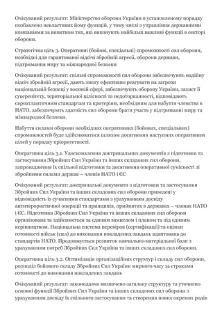 Очікуваний результат: Міністерство оборони України в установленому порядку
позбавлено невластивих йому функцій, у тому числі з управління державними
компаніями за винятком тих, які виконують найбільш важливі функції в секторі
оборони.
Стратегічна ціль 3. Оперативні (бойові, спеціальні) спроможності сил оборони,
необхідні для гарантованої відсічі збройній агресії, оборони держави,
підтримання миру та міжнародної безпеки
Очікуваний результат: спільні спроможності сил оборони забезпечують надійну
відсіч збройній агресії, дають змогу ефективно реагувати на загрози
національній безпеці у воєнній сфері, забезпечують оборону України, захист її
суверенітету, територіальної цілісності та недоторканності, відповідають
євроатлантичним стандартам та критеріям, необхідним для набуття членства в
НАТО, забезпечують здатність сил оборони брати участь у підтриманні миру та
міжнародної безпеки.
Набуття силами оборони необхідних оперативних (бойових, спеціальних)
спроможностей буде здійснюватися шляхом досягнення наступних оперативних
цілей у порядку пріоритетності.
Оперативна ціль 3.1. Удосконалення доктринальних документів з підготовки та
застосування Збройних Сил України та інших складових сил оборони,
запровадження їх спільної підготовки та досягнення оперативної сумісності зі
збройними силами держав – членів НАТО і ЄС
Очікуваний результат: доктринальні документи з підготовки та застосування
Збройних Сил України та інших складових сил оборони приведені у
відповідність із сучасними стандартами з урахуванням досвіду
антитерористичної операції та принципів, прийнятих в державах – членах НАТО
і ЄС. Підготовка Збройних Сил України та інших складових сил оборони
організована та здійснюється за єдиним замислом і планом та під єдиним
керівництвом. Національна система перевірок (сертифікації) та оцінки
готовності військ (сил) до виконання покладених завдань адаптована до
стандартів НАТО. Продовжується розвиток навчально­матеріальної бази з
урахуванням потреб Збройних Сил України та інших складових сил оборони.
Оперативна ціль 3.2. Оптимізація організаційних структур і складу сил оборони,
розподіл бойового складу Збройних Сил України мирного часу за строками
готовності до виконання покладених завдань
Очікуваний результат: законодавчо визначено загальну структуру та уточнено
основні функції Збройних Сил України та інших складових сил оборони з
урахуванням досвіду їх спільного застосування та створення нових окремих родів
 