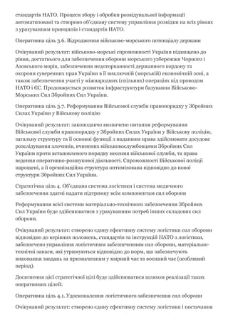 стандартів НАТО. Процеси збору і обробки розвідувальної інформації
автоматизовані та створено об'єднану систему управління розвідки на всіх рівнях
з урахуванням принципів і стандартів НАТО.
Оперативна ціль 3.6. Відродження військово­морського потенціалу держави
Очікуваний результат: військово­морські спроможності України підвищено до
рівня, достатнього для забезпечення оборони морського узбережжя Чорного і
Азовського морів, забезпечення недоторканності державного кордону та
охорони суверенних прав України в її виключній (морській) економічній зоні, а
також забезпечення участі у міжнародних (спільних) операціях під проводом
НАТО і ЄС. Продовжується розвиток інфраструктури базування Військово­
Морських Сил Збройних Сил України.
Оперативна ціль 3.7. Реформування Військової служби правопорядку у Збройних
Силах України у Військову поліцію
Очікуваний результат: законодавчо визначено питання реформування
Військової служби правопорядку у Збройних Силах України у Військову поліцію,
загальну структуру та її основні функції з наданням права здійснювати досудове
розслідування злочинів, вчинених військовослужбовцями Збройних Сил
України проти встановленого порядку несення військової служби, та права
ведення оперативно­розшукової діяльності. Спроможності Військової поліції
нарощені, а її організаційна структура оптимізована відповідно до нової
структури Збройних Сил України.
Стратегічна ціль 4. Об'єднана система логістики і система медичного
забезпечення здатні надати підтримку всім компонентам сил оборони
Реформування всієї системи матеріально­технічного забезпечення Збройних
Сил України буде здійснюватися з урахуванням потреб інших складових сил
оборони.
Очікуваний результат: створено єдину ефективну систему логістики сил оборони
відповідно до керівних положень, стандартів та інструкцій НАТО з логістики,
забезпечено управління логістичним забезпеченням сил оборони, матеріально­
технічні запаси, які утримуються відповідно до норм, що забезпечують
виконання завдань за призначенням у мирний час та воєнний час (особливий
період).
Досягнення цієї стратегічної цілі буде здійснюватися шляхом реалізації таких
оперативних цілей:
Оперативна ціль 4.1. Удосконалення логістичного забезпечення сил оборони
Очікуваний результат: створено єдину ефективну систему логістики і постачання
 