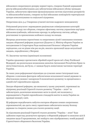 військового оперативного резерву першої черги, створено Єдиний державний
реєстр військовозобов'язаних для забезпечення військового обліку громадян
України, забезпечено ефективне функціонування системи підготовки резервістів
та військовозобов'язаних, створено на базі військових комісаріатів територіальні
центри комплектування та соціальної підтримки.
Оперативна ціль 5.4. Створення сучасної системи кадрового менеджменту
Очікуваний результат: впроваджено раціональне співвідношення категорій
особового складу сил оборони, створено ефективну систему управління кар'єрою
військовослужбовців, забезпечено прозору та доброчесну систему добору,
розстановки та призначення особового складу на посади.
Матриця досягнення стратегічних та оперативних цілей і виконання основних
завдань оборонної реформи додається (Додаток 1). Міністр оборони України за
погодженням із Секретарем Ради національної безпеки і оборони України
періодично, але не рідше ніж раз на рік, вносить пропозиції щодо актуалізації
завдань, передбачених у Матриці.
VI. Заключна частина (прикінцеві положення)
Україна продовжує протистояти збройній агресії проти неї з боку Російської
Федерації, що розпочалася незаконною анексією Автономної Республіки Крим та
міста Севастополя, які були, є і завжди будуть невід'ємною частиною території
України.
За таких умов реформовані відповідно до сучасних вимог інтегровані сили
оборони є ключовим фактором забезпечення незалежності нашої держави та
обов'язковою умовою і запорукою її економічного розвитку та процвітання в
єдиній сім'ї європейських народів.
Заходи оборонної реформи, що визначені у цьому документі, спрямовані на
підтримку реалізації Стратегії сталого розвитку "Україна – 2020" та
забезпечують досягнення визначених мети та цілей, які полягають у
впровадженні в Україні європейських стандартів життя та вихід України на
провідні позиції у світі.
Ці реформи передбачають набуття сектором оборони повних оперативних
спроможностей, що дасть змогу гарантовано забезпечити воєнну безпеку
держави та створити умови для сталого розвитку нації.
За підсумками реалізації Стратегії сталого розвитку "Україна – 2020" буде
здійснено перегляд досягнутого прогресу в оборонній реформі та оновлено цілі й
завдання щодо її продовження, які знайдуть своє відображення у новій редакції
Стратегічного оборонного бюлетеня України.
 