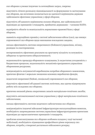 сил оборони в умовах існуючих та потенційних загроз, зокрема:
відсутність чіткого розподілу відповідальності за формування та застосування
сил оборони, що негативно позначається на здатності керівництва держави
здійснювати ефективне управління у сфері оборони;
відсутність об'єднаного керівництва силами оборони, яке здійснювалося б
відповідно до принципів і стандартів, прийнятих державами – членами НАТО;
надмірність обсягів та неактуальність нормативно­правової бази у сфері
оборони;
наявність корупційних проявів у системі забезпечення військ (сил), що знижує
спроможності сил оборони щодо виконання покладених завдань;
низька ефективність системи оперативного (бойового) управління, зв'язку,
розвідки та спостереження;
неспроможність ефективно реагувати на зростаючу кількість та потужність
кібератак та протистояти кіберзлочинності;
недосконалість процедур оборонного планування, їх недостатня узгодженість з
бюджетним процесом, недосконалість механізмів програмного управління
оборонними ресурсами;
невідповідність потужностей виробництва потребам оборонного замовлення,
критичне фізичне і моральне зношення основних виробничих фондів;
недостатні оперативні (бойові, спеціальні) спроможності сил оборони;
відсутність ефективної об'єднаної системи логістики, яка здатна підтримувати
роботу всіх складових сил оборони;
критично низький рівень оперативних запасів матеріально­технічних засобів;
відсутність автоматизованої системи управління у сфері матеріально­технічного
забезпечення;
низька ефективність системи медичного забезпечення сил оборони;
невідповідність існуючої військової інфраструктури експлуатаційним вимогам,
необхідність запровадження системи управління інфраструктурними проектами
відповідно до євроатлантичних принципів і стандартів;
проблеми комплектування сил оборони особовим складом у ході часткової
мобілізації, необхідність підвищення професійного рівня персоналу сил
оборони, потреба у створенні достатнього військового резерву;
 
