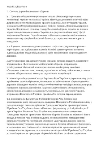 надано у Додатку 2.
II. Система управління силами оборони
2.1. Принцип об'єднаного керівництва силами оборони ґрунтується на
Конституції України та законах України, відповідає державній політиці щодо
дотримання норм міжнародного права та національним інтересам України,
визначається Стратегією національної безпеки України, Воєнною доктриною
України, Концепцією розвитку сектору безпеки і оборони України та іншими
нормативно­правовими актами України, що регулюють відносини у сфері
національної безпеки. Передбачається здійснити адаптацію національного
законодавства у сфері національної безпеки до євроатлантичних норм та
стандартів.
2.2. В умовах інтенсивних демократичних, соціальних, державно­правових
перетворень, що відбуваються наразі в Україні, суттєво зростає політична
відповідальність влади перед народом щодо забезпечення обороноздатності
держави.
Для узгодження з євроатлантичними нормами Україна посилить міжвідомчу
координацію у сфері національної безпеки і оборони, координацію
розвідувальної діяльності, взаємодію з питань моніторингу та оцінки
обстановки, удосконалить систему управління та зв'язку, забезпечить розвиток
системи кібернетичного захисту та стратегічних комунікацій.
У системі органів державної влади Верховна Рада України відіграє важливу роль,
приймаючи своєчасні рішення, спрямовані на забезпечення обороноздатності
держави. Президент України посідає особливе місце та відіграє вирішальну роль
у питаннях зовнішньої політики, національної безпеки та оборони країни,
забезпечення державної незалежності, територіальної цілісності України,
дотримання Конституції України, прав і свобод людини і громадянина.
2.3. Відповідно до Конституції України Верховна Рада України має
повноваження щодо оголошення за поданням Президента України стану війни і
укладення миру, схвалення рішення Президента України про використання
Збройних Сил України та інших військових формувань у разі збройної агресії
проти України. Верховна Рада України має повноваження за поданням
Президента України призначати Міністра оборони України та звільняти його з
посади. Верховна Рада України наділена повноваженнями затверджувати
загальну структуру та чисельність Збройних Сил України, Служби безпеки
України, інших утворених відповідно до законів України військових формувань,
а також визначати їхні функції; схвалювати рішення про надання військової
допомоги іншим державам, про направлення підрозділів Збройних Сил України
до іншої держави чи про допуск підрозділів збройних сил інших держав на
 