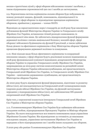 воєнно­стратегічних цілей у сфері оборони військовими силами і засобами, а
також підтримання спроможностей цих сил і засобів до застосування.
2.9. Перспективна система керівництва силами оборони буде побудована на
новому розподілі завдань, функцій, повноважень, відповідальності та
підзвітності у сфері оборони та відповідатиме принципам керівництва
обороною, прийнятим у державах – членах НАТО.
Відповідно до євроатлантичних норм і стандартів до 2018 року буде виключено
дублювання функцій Міністерства оборони України та Генерального штабу
Збройних Сил України, встановлено чіткий розподіл повноважень та
відповідальності між ними. Це забезпечить відокремлення функції формування
державної політики з питань національної безпеки у воєнній сфері, сфері
оборони і військового будівництва від функції її реалізації, а також здійснення
більш дієвого та ефективного керівництва з боку Міністерства оборони України
процесами формування державної політики та планування.
2.10. Нові підходи щодо більш ефективного керівництва та координації
виконання завдань у сфері оборони будуть реалізовані шляхом підвищення до
2018 року функціональної сумісності відповідних департаментів Міністерства
оборони України та управлінь Генерального штабу Збройних Сил України,
запровадження до 2019 року системи комплектування на ротаційній основі
Міністерства оборони України військовослужбовцями, які представлятимуть
Генеральний штаб Збройних Сил України, та Генерального штабу Збройних Сил
України – цивільними державними службовцями, які представлятимуть
Міністерство оборони України.
До 2020 року будуть відокремлені функції формування, підготовки та розвитку
військ (сил), які покладатимуться на Генеральний штаб і командування видів
(окремих родів військ) Збройних Сил України, від функцій застосування
переданих у підпорядкування військ (сил), які здійснюватиме Об'єднаний
оперативний штаб Збройних Сил України.
Крім того, у перспективі планується інтегрувати Генеральний штаб Збройних
Сил України в Міністерство оборони України.
2.11. Головнокомандувач Збройних Сил України буде найвищою військовою
посадовою особою, підпорядкованою Президенту України та Міністру оборони
України. На нього покладатиметься вся повнота повноважень щодо управління
Збройними Силами України. Він відповідатиме за готовність до виконання
покладених завдань, управління застосуванням Збройних Сил України та
переданих в його підпорядкування сил і засобів інших складових сил оборони.
З 2020 року або раніше Головнокомандувач Збройних Сил України
 