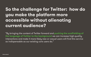We Are Social
So the challenge for Twitter: how do
you make the platform more
accessible without alienating
current audience?
“By bringing the content of Twitter forward and pushing the scaﬀolding of
the language of Twitter to the background we can increase high-quality
interactions and make it more likely new or casual users will ﬁnd this service
as indispensable as our existing core users do.”
 