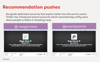We Are SocialWe Are Social
Recommendation pushes
Alongside dedicated accounts that explain better how the service works,
Twitter has introduced several accounts which automatically notify users
about people to follow or breaking news.
@ magicrecs @eventparrot
 