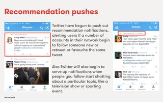 We Are SocialWe Are Social
Recommendation pushes
Twitter have begun to push out
recommendation notiﬁcations,
alerting users if a number of
accounts in their network begin
to follow someone new or
retweet or favourite the same
tweet.
Also Twitter will also begin to
serve up notiﬁcations when
people you follow start chatting
about a particular topic, like a
television show or sporting
event.
 