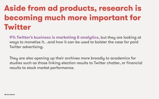 We Are SocialWe Are Social
Aside from ad products, research is
becoming much more important for
Twitter
9% Twitter’s business is marketing & analytics, but they are looking at
ways to monetise it…and how it can be used to bolster the case for paid
Twitter advertising.
They are also opening up their archives more broadly to academics for
studies such as those linking election results to Twitter chatter, or ﬁnancial
results to stock market performance.
 