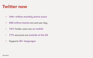We Are SocialWe Are Social
•  240+ million monthly active users
•  500 million tweets are sent per day
•  76% Twitter users are on mobile
•  77% accounts are outside of the US
•  Supports 35+ languages
Twitter now
 