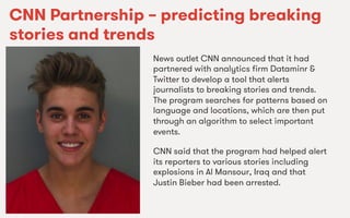 We Are SocialWe Are Social
CNN Partnership – predicting breaking
stories and trends
News outlet CNN announced that it had
partnered with analytics ﬁrm Dataminr &
Twitter to develop a tool that alerts
journalists to breaking stories and trends.
The program searches for patterns based on
language and locations, which are then put
through an algorithm to select important
events.
CNN said that the program had helped alert
its reporters to various stories including
explosions in Al Mansour, Iraq and that
Justin Bieber had been arrested.
 