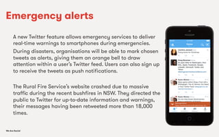 We Are SocialWe Are Social
Emergency alerts
A new Twitter feature allows emergency services to deliver
real-time warnings to smartphones during emergencies.
During disasters, organisations will be able to mark chosen
tweets as alerts, giving them an orange bell to draw
attention within a user’s Twitter feed. Users can also sign up
to receive the tweets as push notiﬁcations.
The Rural Fire Service’s website crashed due to massive
traﬃc during the recent bushﬁres in NSW. They directed the
public to Twitter for up-to-date information and warnings,
their messages having been retweeted more than 18,000
times.
 