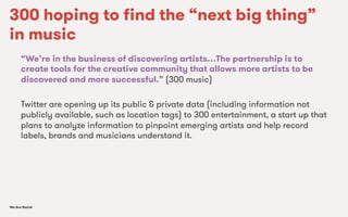 We Are SocialWe Are Social
300 hoping to ﬁnd the “next big thing”
in music
“We’re in the business of discovering artists…The partnership is to
create tools for the creative community that allows more artists to be
discovered and more successful.” (300 music)
Twitter are opening up its public & private data (including information not
publicly available, such as location tags) to 300 entertainment, a start up that
plans to analyze information to pinpoint emerging artists and help record
labels, brands and musicians understand it.
 