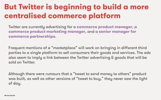 We Are SocialWe Are Social
But Twitter is beginning to build a more
centralised commerce platform
Twitter are currently advertising for a commerce product manager, a
commerce product marketing manager, and a senior manager for
commerce partnerships.
Frequent mentions of a “marketplace” will work on bringing in diﬀerent third
parties to a single platform to sell consumers their goods and services. The ads
also seem to imply a link between the Twitter advertising & goods that will be
sold on Twitter.
Although there were rumours that a “tweet to send money to others” product
was built, as well as other versions of “tweet to buy,” they never saw the light
of day.
 