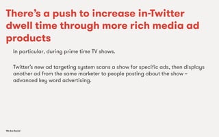 We Are SocialWe Are Social
There’s a push to increase in-Twitter
dwell time through more rich media ad
products
In particular, during prime time TV shows.
Twitter’s new ad targeting system scans a show for speciﬁc ads, then displays
another ad from the same marketer to people posting about the show –
advanced key word advertising.
 