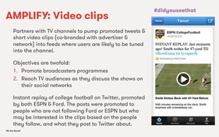 We Are SocialWe Are Social
AMPLIFY: Video clips
Partners with TV channels to pump promoted tweets &
short video clips (co-branded with advertiser &
network) into feeds where users are likely to be tuned
into the channel.
Objectives are twofold:
1.  Promote broadcasters programmes
2.  Reach TV audiences as they discuss the shows on
their social networks
Instant replay of college football on Twitter, promoted
by both ESPN & Ford. The posts were promoted to
people who are not following Ford or ESPN but who
may be interested in the clips based on the people
they follow, and what they post to Twitter about.
#didyouseethat
 