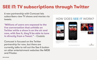 We Are SocialWe Are Social
SEE IT: TV subscriptions through Twitter
A new partnership with Comcast lets
subscribers view TV shows and movies via
tweets.
"Millions of users are exposed to the
live conversation that unfolds on
Twitter while a show is on the air and
now, with See It, they’ll be able to tune
in directly from a Tweet.” – Costolo
Comcast is focused on the Twitter
partnership for now, but there are
currently talks to roll out the See It button
on other entertainment websites like IMDB
and Flixster.
 