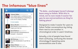 We Are SocialWe Are Social
The infamous “blue lines”
“To date…exchanges haven’t always
been easy to follow. With this in
mind, we’ve now made it easier for
you to see conversations as they’re
taking place”
Designed to make it easier for users to
follow Twitter conversations by listing
them next to one another in
chronological order in users’ timelines.
Actually, a lot of people have found
them confusing, confusing the reverse
chronology & repeating some
conversations over & over.
 
