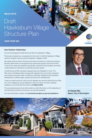 Dear Resident / Stakeholder,
Council has prepared a Draft Structure Plan for Hawksburn Village.
Previously we asked you, as people who live, work or visit the Hawksburn Village
centre to imagine how you picture Hawksburn Village in 2040.
We asked what you liked most about the area and what you could see changing.
We also asked what you thought the key issues were going to be for the centre
in the future; where you believed new growth could be accommodated; and what
creative ideas you had about car parking and open space.
A Draft Structure Plan has been prepared with your feedback in mind. The
Plan aims to facilitate positive change with regards to the use of land, transport,
open space and public realm. It will also incorporate neighbourhood character,
development, building height, density and economic development.
I hope you take the time to visit Council’s website and view the Draft Structure Plan.
You can complete the survey attached or fill it out online. Council is seeking
feedback on the Draft Structure Plan by 31 March 2016.
The accompanying brochure will provide you with information on the objectives of
the Draft Structure Plan and how you can provide feedback.
For more information, please visit connectstonnington.vic.gov.au/hawksburn
Cr Claude Ullin
Mayor, City of Stonnington
Draft
Hawksburn Village
Structure Plan
March 2016
HAVE YOUR SAY
General Enquiries	 8290 1333
Mandarin	
	
9280 0730
Cantonese	
	
9280 0731
Greek	 	 9280 0732
Italian	 9280 0733
Polish	 	 9280 0734
Russian	 9280 0735
Indonesian	 	 9280 0737
All other languages	 9280 0736
Community Languages Call the Stonnington Community Link, a multilingual telephone information service.
City of Stonnington
T 8290 1333
F 9521 2255
council@stonnington.vic.gov.au
PO Box 21, Prahran Victoria 3181
Service Centres
311 Glenferrie Road, Malvern
Corner Chapel and Greville Streets, Prahran
293 Tooronga Road, Malvern
stonnington.vic.gov.au
What is an activity centre?
Hawksburn Village is a large neighbourhood activity
centre in Stonnington’s Planning Scheme. Activity
centres are areas that provide the focus for services,
employment and social interaction in cities and towns.
They are where people shop, work, meet, relax and live.
A key focus for activity centres is to provide access to
a wide range of goods and services, to take advantage
of public transport infrastructure, and to provide new
housing at increased densities, jobs and services.
What is a structure plan?
State Government Policy directs population growth
to activity centres and areas close to public transport.
A Structure Plan ensures that there is a set vision in
place for Hawksburn for the next 20–30 years to
manage change and growth, guiding decisions on
public and private property. Structure Plans are strongly
focused on sustainability and planning for change that
is environmentally, socially and economically sound.
A Structure Plan brings together the inputs of a wide
range of stakeholders, State agencies and service
authorities to articulate a vision and future direction
that provides both Council and the community greater
certainty for the future.
Where are we in the process?
STAGE 1 Consultation to gather information (Dec 2014) COMPLETE
STAGE 2 Consultation to establish the key directions for the Draft
Structure Plan (June 2015)
COMPLETE
STAGE 3 Consultation on the Draft Hawksburn Village Structure Plan
and background documents
CURRENT
STAGE 4 Statutory exhibition of a planning scheme amendment to
introduce planning controls into the Planning Scheme
FUTURE 2016/17
How to find out more and have your say
Find out more
View the full Draft Structure Plan online or at Council’s Service Centre:
–	 311 Glenferrie Road, Malvern
–	 connectstonnington.vic.gov.au/hawksburn
Have your say
Fill out the attached survey until 31 March 2016. You can also find
the survey:
–	 Online at connectstonnington.vic.gov.au/hawksburn
–	 In hard copy at Council’s Service Centre 311 Glenferrie Road, Malvern
Email or write to us with your comments:
–	 Email: strategicplanning@stonnington.vic.gov.au
–	 Post: City Strategy, City of Stonnington, PO Box 21, Prahran 3181
For further information on this project please contact Strategic Planning
on 8290 1395.
Next steps
Council will consider all feedback before updating the Draft Structure
Plan and endorsing the final Plan.
The final Structure Plan will inform the preparation of new planning
controls for the Activity Centre which will be the subject of an
amendment to the Planning Scheme, providing a further opportunity
for community feedback.
 
