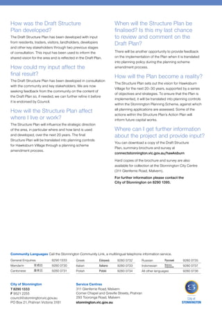 How was the Draft Structure
Plan developed?
The Draft Structure Plan has been developed with input
from residents, traders, visitors, landholders, developers
and other key stakeholders through two previous stages
of consultation. This input has been used to inform the
shared vision for the area and is reflected in the Draft Plan.
How could my input affect the
final result?
The Draft Structure Plan has been developed in consultation
with the community and key stakeholders. We are now
seeking feedback from the community on the content of
the Draft Plan so, if needed, we can further refine it before
it is endorsed by Council.
How will the Structure Plan affect
where I live or work?
The Structure Plan will influence the strategic direction
of the area, in particular where and how land is used
and developed, over the next 20 years. The final
Structure Plan will be translated into planning controls
for Hawksburn Village through a planning scheme
amendment process.
When will the Structure Plan be
finalised? Is this my last chance
to review and comment on the
Draft Plan?
There will be another opportunity to provide feedback
on the implementation of the Plan when it is translated
into planning policy during the planning scheme
amendment process.
How will the Plan become a reality?
The Structure Plan sets out the vision for Hawksburn
Village for the next 20–30 years, supported by a series
of objectives and strategies. To ensure that the Plan is
implemented, it will be translated into planning controls
within the Stonnington Planning Scheme, against which
all planning applications are assessed. Some of the
actions within the Structure Plan’s Action Plan will
inform future capital works.
Where can I get further information
about the project and provide input?
You can download a copy of the Draft Structure
Plan, summary brochure and survey at
connectstonnington.vic.gov.au/hawksburn
Hard copies of the brochure and survey are also
available for collection at the Stonnington City Centre
(311 Glenferrie Road, Malvern).
For further information please contact the
City of Stonnington on 8290 1395.
General Enquiries	 8290 1333
Mandarin	 	 9280 0730
Cantonese	 	 9280 0731
Greek	 	 9280 0732
Italian	 	 9280 0733
Polish	 	 9280 0734
Russian	 	 9280 0735
Indonesian	 	 9280 0737
All other languages	 9280 0736
Community Languages Call the Stonnington Community Link, a multilingual telephone information service.
City of Stonnington
T 8290 1333
F 9521 2255
council@stonnington.vic.gov.au
PO Box 21, Prahran Victoria 3181
Service Centres
311 Glenferrie Road, Malvern
Corner Chapel and Greville Streets, Prahran
293 Tooronga Road, Malvern
stonnington.vic.gov.au
 