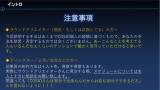 イントロ
今回説明する手法はあくまでCOSIO個人の経験に基づくもので、あなたの手
法を助言・否定するものでは全くございません。あーこんなことを考えてる
人もいるんだなぁくらいのテンションで暖かく見守っていただけると幸いで
す。
効果音の制作方法は十人十色、得意不得意もあります。
実際にサウンドクリエイターさんに発注する際、スケジュールについては本
人と十分に相談をお願い致します。
間違っても「COSIOさんは30分で出来たんだからお前も30分でできるだろ」
とか言わないように！！！
サウンドクリエイター（現役・もしくは目指してる）の方へ
ディレクター／上司／先生などの方へ
 