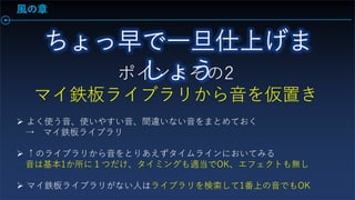 風の章
ポイントその2
マイ鉄板ライブラリから音を仮置き
 よく使う音、使いやすい音、間違いない音をまとめておく
→ マイ鉄板ライブラリ
 ↑のライブラリから音をとりあえずタイムラインにおいてみる
音は基本1か所に１つだけ、タイミングも適当でOK、エフェクトも無し
 マイ鉄板ライブラリがない人はライブラリを検索して1番上の音でもOK
 