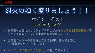 火の章
ポイントその1
レイヤリング
 先程置いた音に対してライブラリなどから似た音を2,3種類重ねて音
をリッチにしていく。基本は足し算で盛っていく
 全然別ジャンルの音を持ってきてもOK。作ってもOK。
→仕上がりがユニークになる
 ライブラリの数がモノを言う。頑張って集めよう！
 