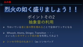 火の章
ポイントその2
抽象音の利用
 今おいている音と音の間を埋めることで全体がリッチになる
 Whoosh, Atoms, Stinger, Transition ・・・
といったシネマティック系の音を利用してみよう
 シンセで作るのもあり！（ex シンセパッド
 
