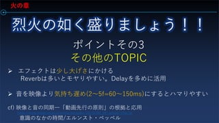火の章
ポイントその3
その他のTOPIC
 エフェクトは少し大げさにかける
Reverbは多いとモヤりやすい。Delayを多めに活用
 音を映像より気持ち遅め(2～5f=60～150ms)にするとハマりやすい
cf) 映像と音の同期―「動画先行の原則」の根拠と応用
https://www.jstage.jst.go.jp/article/eizogaku/102/0/102_54/_article/-char/ja
意識のなかの時間/エルンスト・ペッペル
 