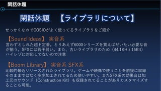 閑話休題
せっかくなのでCOSIOがよく使ってるライブラリをご紹介
【Sound Ideas】 実音系
言わずとしれた超ド定番。とりあえず6000シリーズを買えばだいたい必要な音
が揃う。SFXには若干弱い。また、古いライブラリのため（44.1KHｚ16Bit）
ハイレゾに対応してないので注意
【Boom Library】 実音系 SFX系
比較的最近リリースされたライブラリ。ゲームや映像で使うことを前提に収録
そのままではなく多少加工されてるため使いやすい。またSFX系の効果音は加
工元のサウンド（Construction Kit）も収録されてることがありカスタマイズす
ることも可能。
 