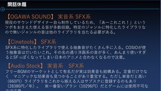 閑話休題
【OGAWA SOUND】 実音系 SFX系
現役のサウンドデザイナー自ら制作しているため、「あーこれこれ！」という
ツボをおさえた使える音が多数収録。特定のジャンルに特化したライブラリな
ので無いジャンルの音は他のライブラリを当たる必要がある。
【Cinetools】 SFX系
SFX系に特化したライブラリで使える抽象音がたくさん手に入る。COSIOが使
う抽象音はだいたいこれ。その名の通り洋画系の音が多く、あんまり使いすぎ
るとSFっぽくなってしまい日本のアニメと合わなくなるので注意。
【Audio Stock】 実音系 SFX系
フリーBGMのマーケットとして有名だが実は効果音も結構ある。定番だけでな
く マニアックな効果音も見つかることがあり重宝する。ただし単音だと高い
（660円）ライブラリをこれから揃える人はサブスクに登録するのもあり
（28380円／年）。 ※一番安いプラン（10296円）だとゲームには使用不可な
 