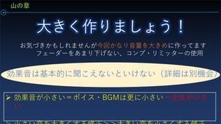 お気づきかもしれませんが今回かなり音量を大きめに作ってます
フェーダーをあまり下げない、コンプ・リミッターの使用
効果音は基本的に聞こえないといけない（詳細は別機会）
 効果音が小さい＝ボイス・BGMは更に小さい＝全体が小さ
い
山の章
 
