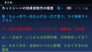 まとめ
カットシーンの効果音制作の極意 風・（林）・火・山
風：ちょっ早で一旦仕上げる→口で言う、マイ鉄板ライ
ブラリ
火：烈火の如く盛る→レイヤリング、抽象音、その他
山：一旦出す→ここからは共同作業、方向性合ってる？
山：大きく作る：全体のレベルに影響、小さくするのは
簡単
 